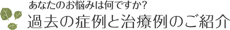 あなたのお悩みは何ですか？過去の症例と治療例のご紹介